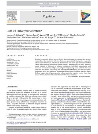 God: Do I have your attention?
Lorenza S. Colzato a,*, Ilja van Beest b
, Wery P.M. van den Wildenberg c
, Claudia Scorolli d
,
Shirley Dorchin f
, Nachshon Meiran f
, Anna M. Borghi d,e
, Bernhard Hommel a
a
Leiden University, Cognitive Psychology Unit & Leiden Institute for Brain and Cognition, Leiden, The Netherlands
b
Leiden University, Social Psychology Unit, Leiden, The Netherlands
c
University of Amsterdam, Amsterdam Center for the Study of Adaptive Control in Brain and Behaviour (Acacia), Psychology Department,
Amsterdam, The Netherlands
d
Bologna University Dipartimento di Psicologia, Bologna, Italy
e
Institute of Science and Technology of Cognition, Rome, Italy
f
Ben-Gurion University of the Negev, Psychology Department, Beer-Sheva, Israel
a r t i c l e i n f o
Article history:
Received 6 January 2010
Revised 7 July 2010
Accepted 12 July 2010
Available online xxxx
Keywords:
Religion
Attention
Global precedence
Calvinism
Catholicism
Judaism
a b s t r a c t
Religion is commonly deﬁned as a set of rules, developed as part of a culture. Here we pro-
vide evidence that practice in following these rules systematically changes the way people
attend to visual stimuli, as indicated by the individual sizes of the global precedence effect
(better performance to global than to local features). We show that this effect is signiﬁ-
cantly reduced in Calvinism, a religion emphasizing individual responsibility, and
increased in Catholicism and Judaism, religions emphasizing social solidarity. We also
show that this effect is long-lasting (still affecting baptized atheists) and that its size sys-
tematically varies as a function of the amount and strictness of religious practices. These
ﬁndings suggest that religious practice induces particular cognitive-control styles that
induce chronic, directional biases in the control of visual attention.
Ó 2010 Elsevier B.V. All rights reserved.
1. Introduction
One way or another, religion plays an important role in
our lives—be it as active believers, as targets or victims of
religiously motivated actions, or as interested observers
of conﬂicts nurtured by differing religious convictions.
Here we provide evidence that this impact may be more
fundamental than commonly assumed, namely, that reli-
gious practice may affect basic perceptual processes in
such a way that followers of different religions literally
see the same things differently.
Religion is commonly deﬁned as a set of (implicit and/or
explicit) rules, developed as part of a culture, which gives
followers the experience that their life is meaningful. It
can be considered a sort of framework that shapes a fol-
lower’s life and thoughts, and determines the way he or
she creates and formulates beliefs, and experiences rules
and feelings (Lindbeck, 1984). That cultural experience in
a broader sense might affect our perception and attention
has been suggested by studies on cultural differences. For
instance, Masuda and Nisbett (2001) observed that people
growing up in Asian cultures exhibit a more holistic per-
ceptual style (i.e., are more responsive to the global than
to local features of visual objects or scenes) than people
growing up in the North-American culture. Westerners
seem to focus on salient objects while East Asians attend
more to the relationships between objects and background
elements or context (Nisbett & Masuda, 2003; Nisbett &
Miyamoto, 2005). This ﬁts with the observation that East
Asians allocate their attention more broadly than
Americans do (Boduroglu, Shah, & Nisbett, 2009) and
0010-0277/$ - see front matter Ó 2010 Elsevier B.V. All rights reserved.
doi:10.1016/j.cognition.2010.07.003
* Corresponding author. Address: Leiden University, Department of
Psychology, Cognitive Psychology Unit, Postbus 9555, 2300 RB Leiden,
The Netherlands.
E-mail address: colzato@fsw.leidenuniv.nl (L.S. Colzato).
Cognition xxx (2010) xxx–xxx
Contents lists available at ScienceDirect
Cognition
journal homepage: www.elsevier.com/locate/COGNIT
Please cite this article in press as: Colzato, L. S., et al. God: Do I have your attention?. Cognition (2010), doi:10.1016/j.cognition.2010.07.003
 