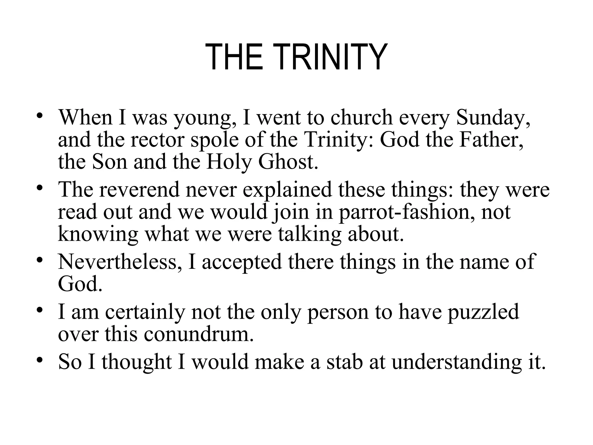 THE TRINITY When I was young, I went to church every Sunday, and the rector spole of the Trinity: God the Father, the Son and the Holy Ghost. The reverend never explained these things: they were read out and we would join in parrot-fashion, not knowing what we were talking about. Nevertheless, I accepted there things in the name of God. I am certainly not the only person to have puzzled over this conundrum. So I thought I would make a stab at understanding it. 
