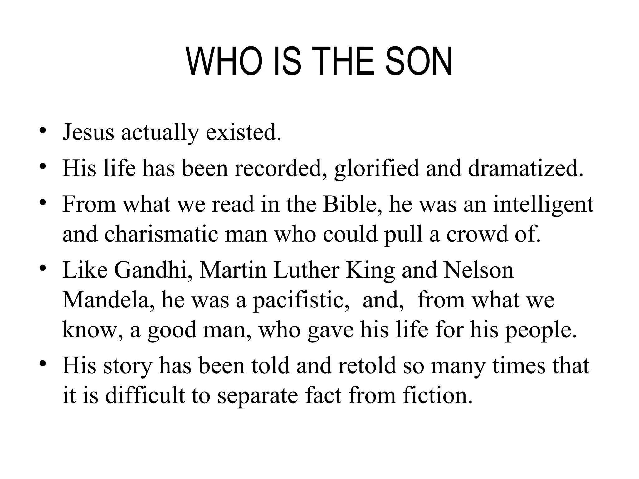 WHO IS THE SON Jesus actually existed. His life has been recorded, glorified and dramatized. From what we read in the Bible, he was an intelligent and charismatic man who could pull a crowd of.  Like Gandhi, Martin Luther King and Nelson Mandela, he was a pacifistic,  and,  from what we know, a good man, who gave his life for his people. His story has been told and retold so many times that it is difficult to separate fact from fiction. 