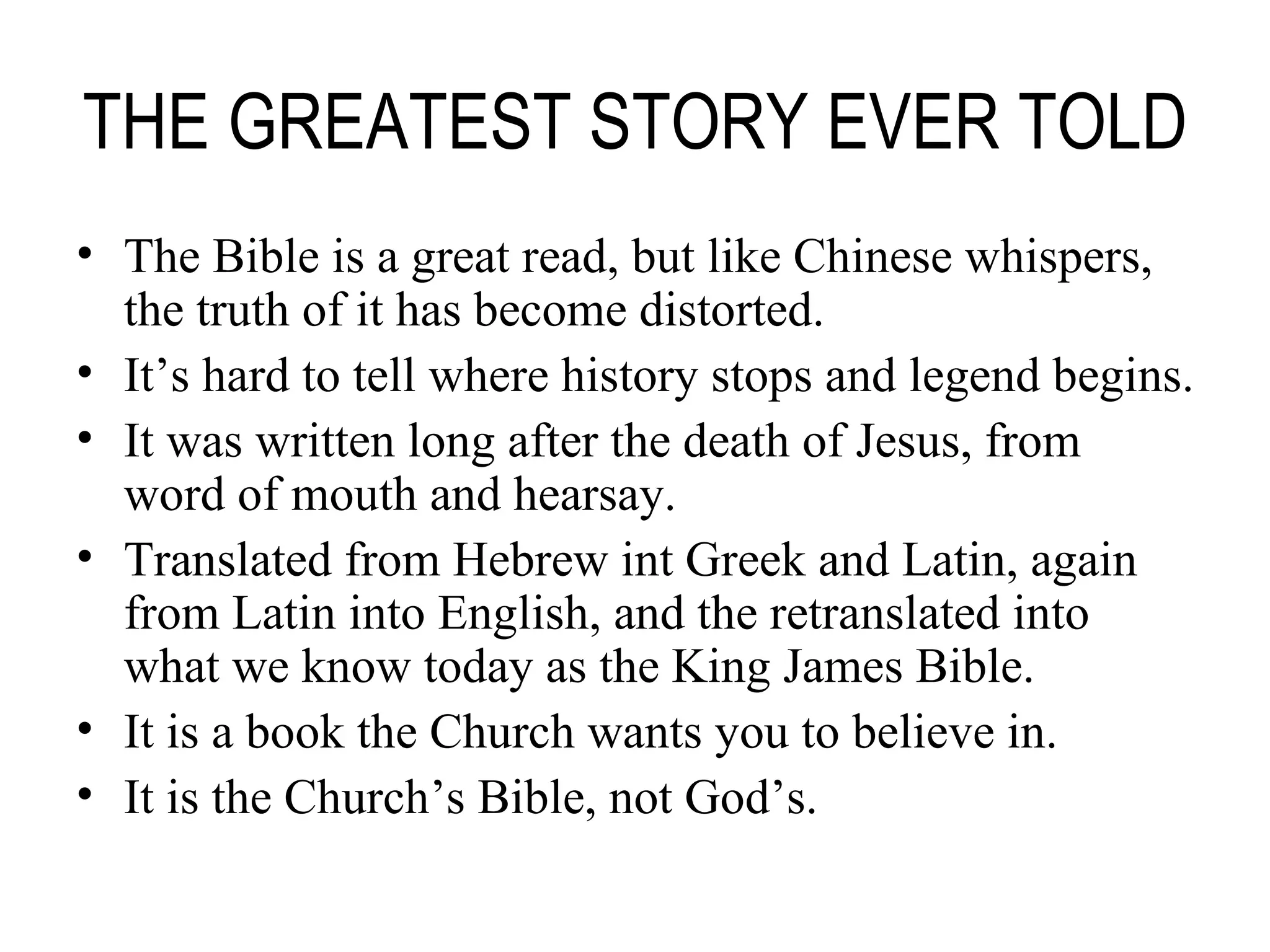 THE GREATEST STORY EVER TOLD The Bible is a great read, but like Chinese whispers, the truth of it has become distorted. It’s hard to tell where history stops and legend begins. It was written long after the death of Jesus, from word of mouth and hearsay. Translated from Hebrew int Greek and Latin, again from Latin into English, and the retranslated into what we know today as the King James Bible. It is a book the Church wants you to believe in. It is the Church’s Bible, not God’s. 