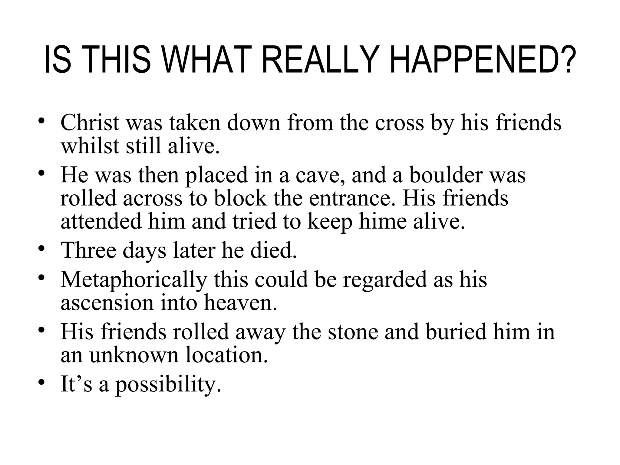 IS THIS WHAT REALLY HAPPENED? Christ was taken down from the cross by his friends whilst still alive. He was then placed in a cave, and a boulder was rolled across to block the entrance. His friends attended him and tried to keep hime alive. Three days later he died. Metaphorically this could be regarded as his ascension into heaven. His friends rolled away the stone and buried him in an unknown location. It’s a possibility. 