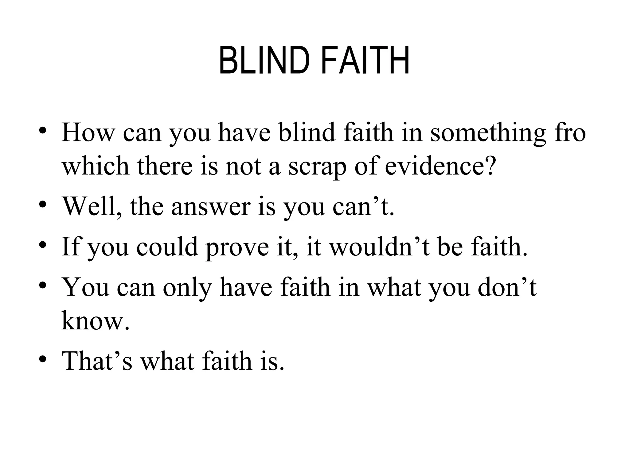 BLIND FAITH How can you have blind faith in something fro which there is not a scrap of evidence? Well, the answer is you can’t. If you could prove it, it wouldn’t be faith. You can only have faith in what you don’t know. That’s what faith is. 