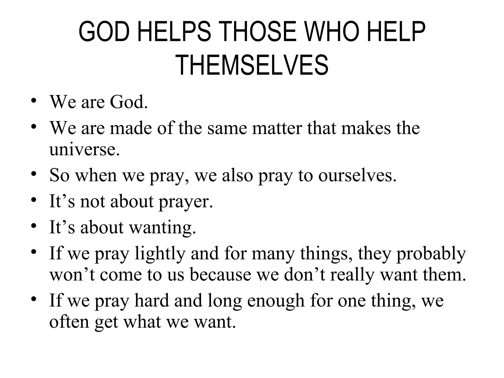 GOD HELPS THOSE WHO HELP THEMSELVES We are God. We are made of the same matter that makes the universe. So when we pray, we also pray to ourselves. It’s not about prayer. It’s about wanting. If we pray lightly and for many things, they probably won’t come to us because we don’t really want them. If we pray hard and long enough for one thing, we often get what we want. 