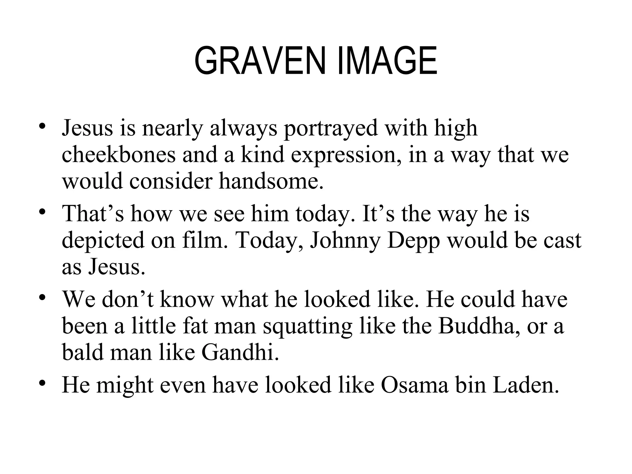 GRAVEN IMAGE Jesus is nearly always portrayed with high cheekbones and a kind expression, in a way that we would consider handsome. That’s how we see him today. It’s the way he is depicted on film. Today, Johnny Depp would be cast as Jesus. We don’t know what he looked like. He could have been a little fat man squatting like the Buddha, or a bald man like Gandhi. He might even have looked like Osama bin Laden. 