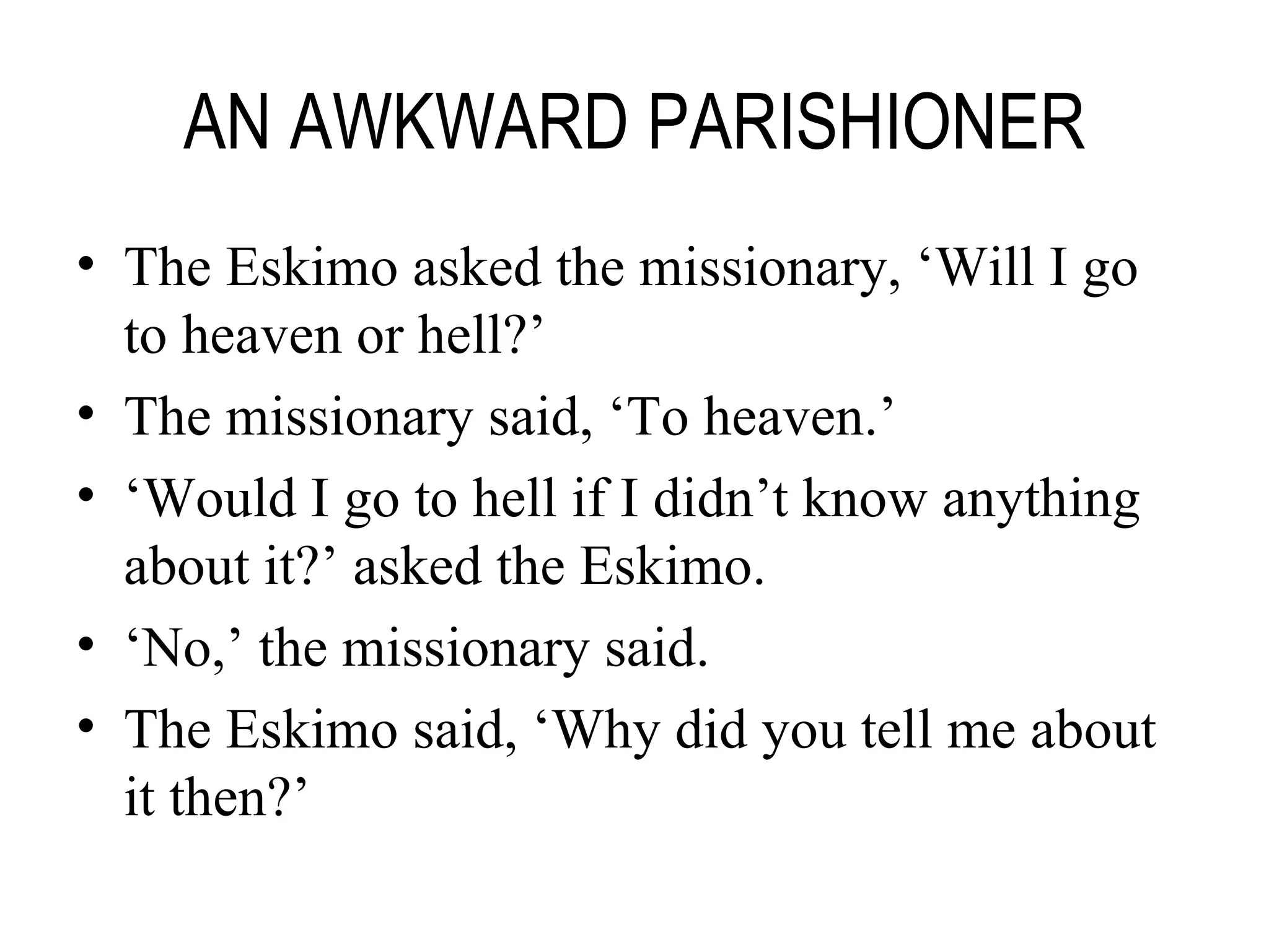 AN AWKWARD PARISHIONER The Eskimo asked the missionary, ‘Will I go to heaven or hell?’ The missionary said, ‘To heaven.’ ‘ Would I go to hell if I didn’t know anything about it?’ asked the Eskimo. ‘ No,’ the missionary said. The Eskimo said, ‘Why did you tell me about it then?’ 