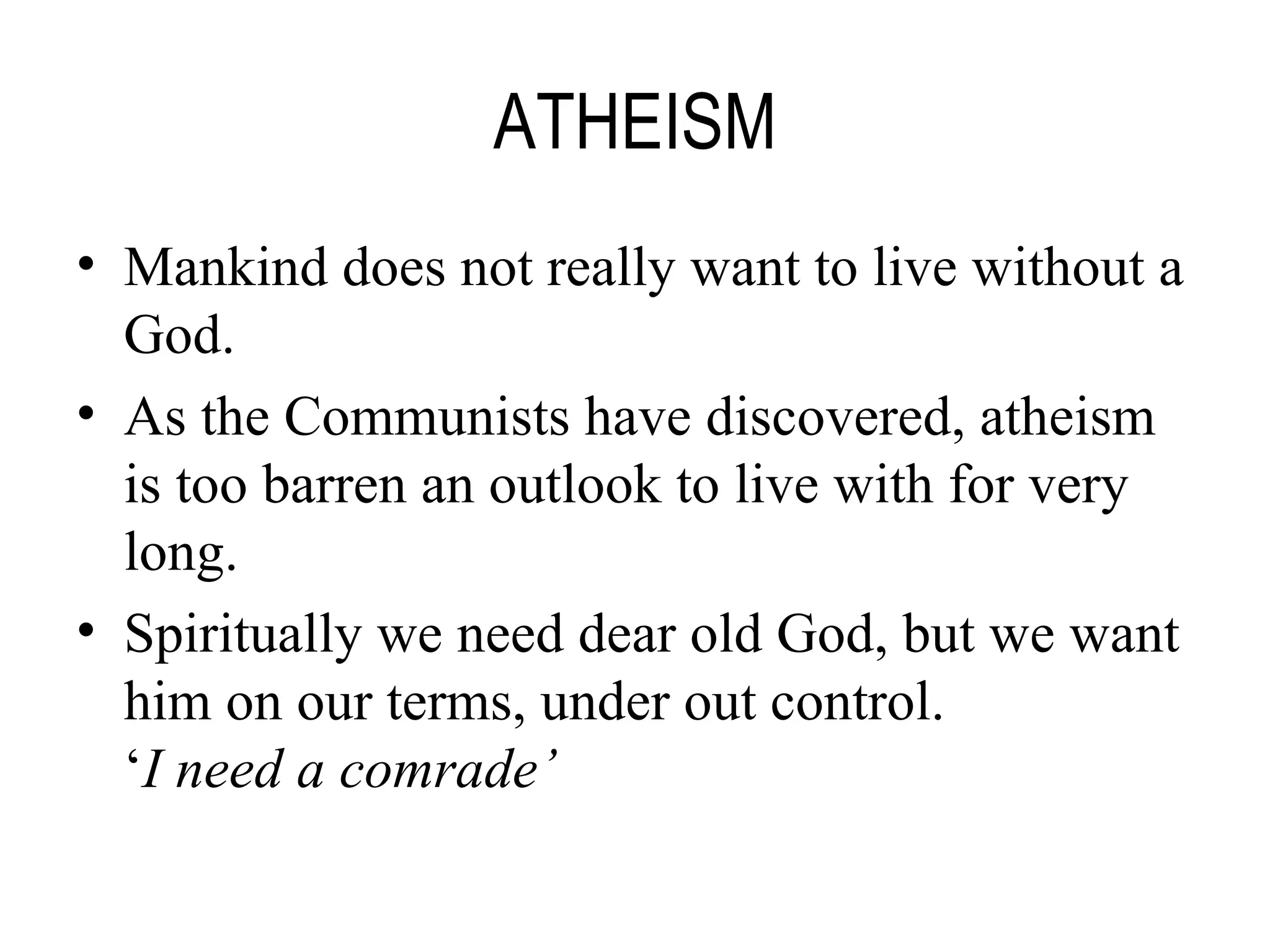 ATHEISM Mankind does not really want to live without a God. As the Communists have discovered, atheism is too barren an outlook to live with for very long. Spiritually we need dear old God, but we want him on our terms, under out control. ‘ I need a comrade’ 