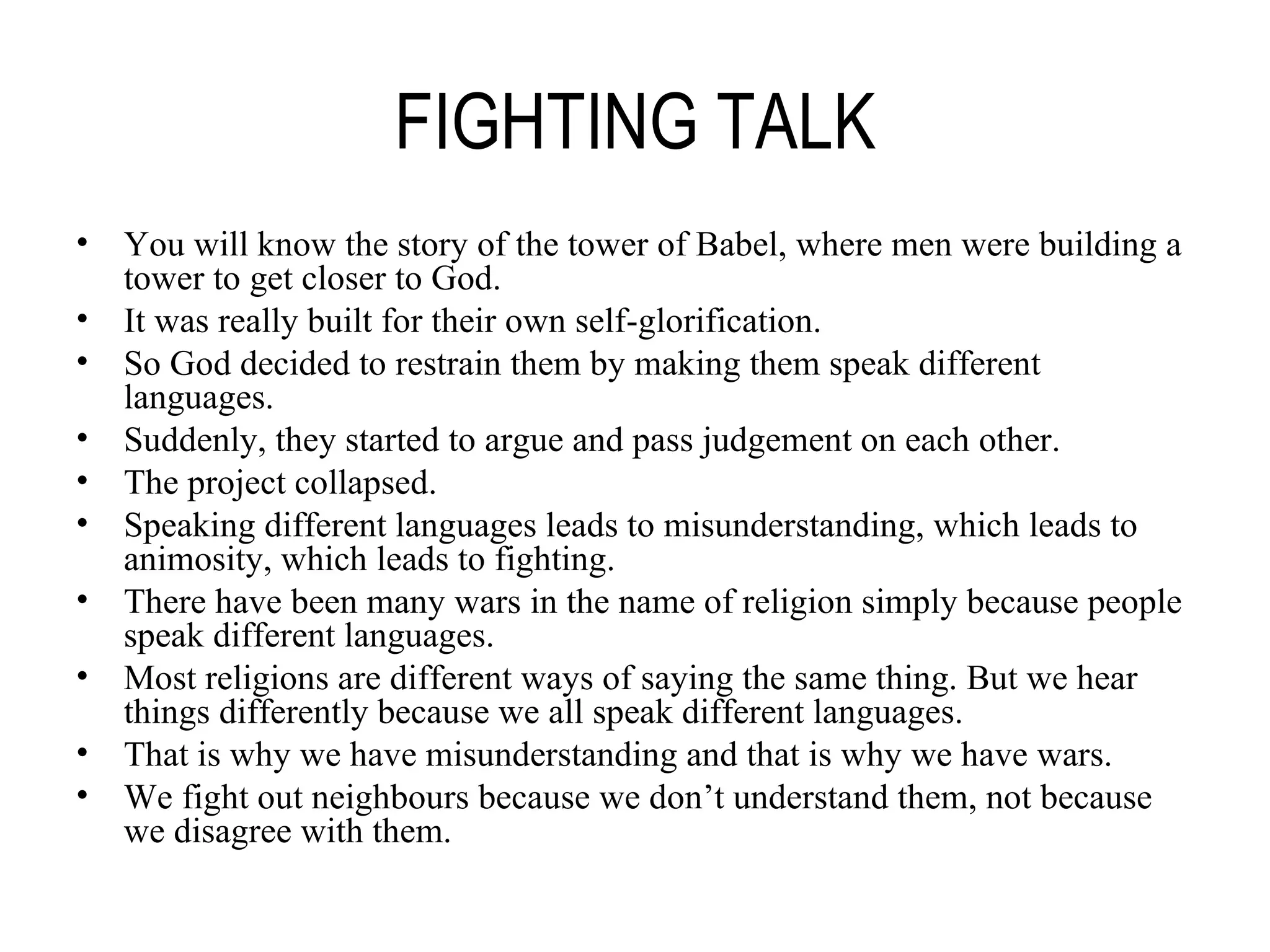 FIGHTING TALK You will know the story of the tower of Babel, where men were building a tower to get closer to God. It was really built for their own self-glorification. So God decided to restrain them by making them speak different languages. Suddenly, they started to argue and pass judgement on each other. The project collapsed. Speaking different languages leads to misunderstanding, which leads to animosity, which leads to fighting. There have been many wars in the name of religion simply because people speak different languages. Most religions are different ways of saying the same thing. But we hear things differently because we all speak different languages. That is why we have misunderstanding and that is why we have wars. We fight out neighbours because we don’t understand them, not because we disagree with them. 