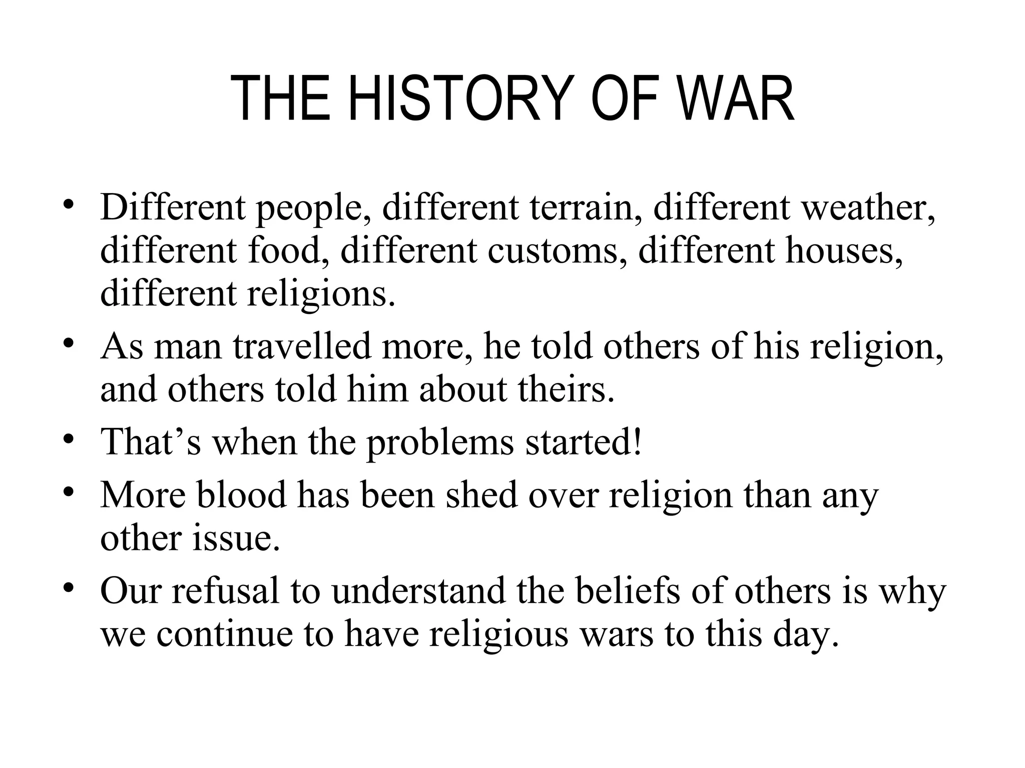 THE HISTORY OF WAR Different people, different terrain, different weather, different food, different customs, different houses, different religions. As man travelled more, he told others of his religion, and others told him about theirs. That’s when the problems started! More blood has been shed over religion than any other issue. Our refusal to understand the beliefs of others is why we continue to have religious wars to this day. 