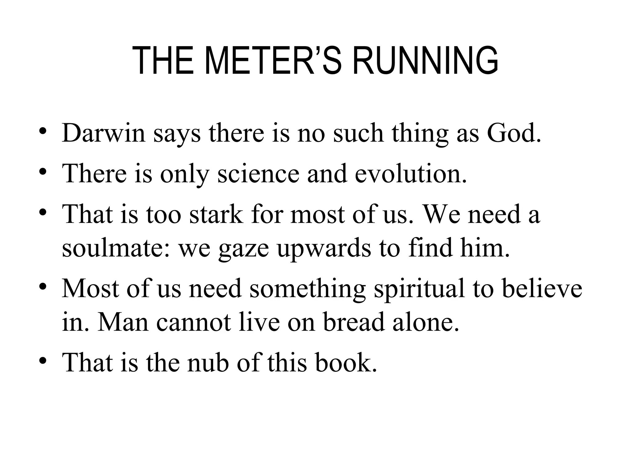 THE METER’S RUNNING Darwin says there is no such thing as God. There is only science and evolution. That is too stark for most of us. We need a soulmate: we gaze upwards to find him. Most of us need something spiritual to believe in. Man cannot live on bread alone. That is the nub of this book. 