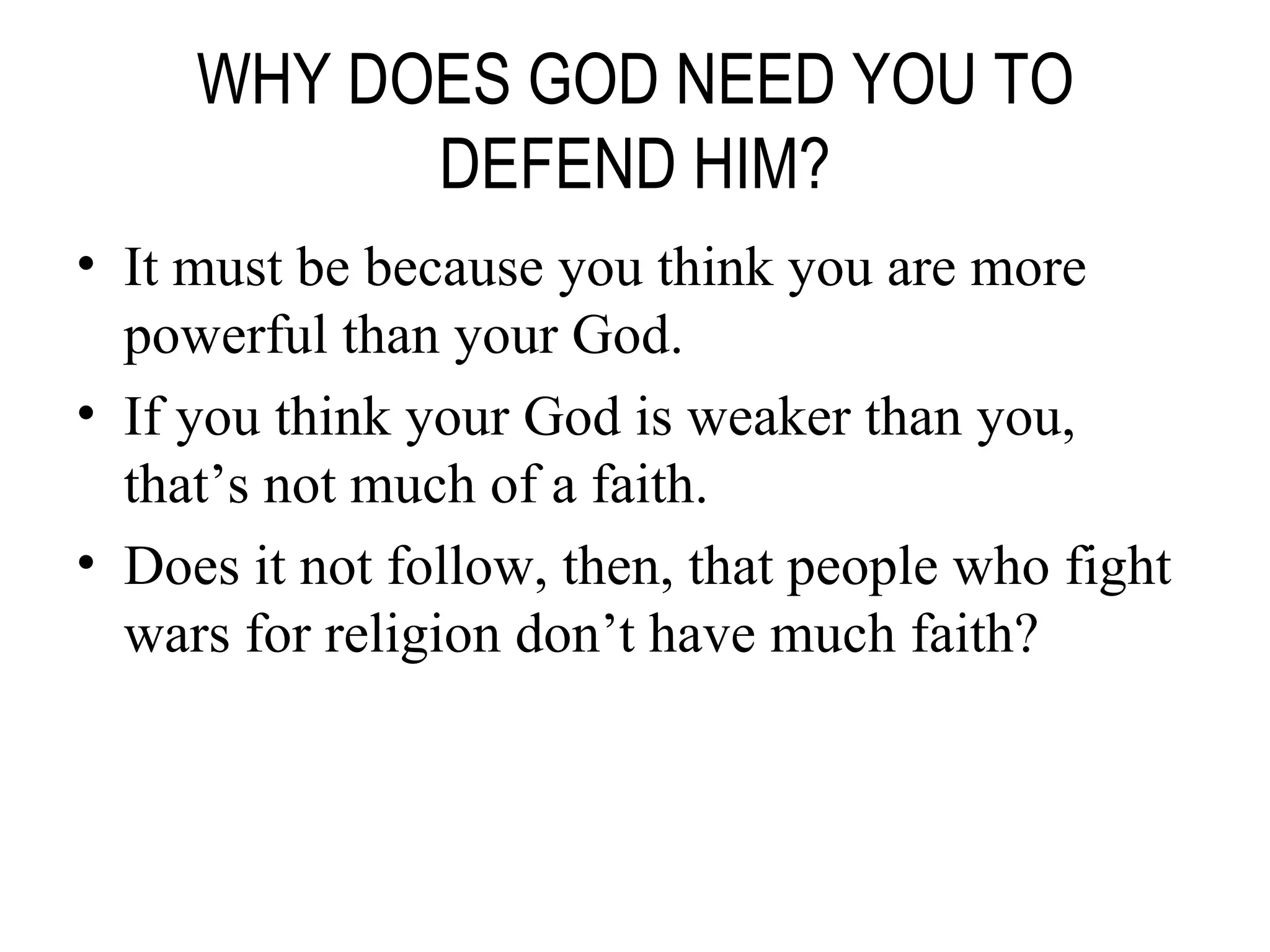 WHY DOES GOD NEED YOU TO DEFEND HIM? It must be because you think you are more powerful than your God. If you think your God is weaker than you, that’s not much of a faith. Does it not follow, then, that people who fight wars for religion don’t have much faith? 