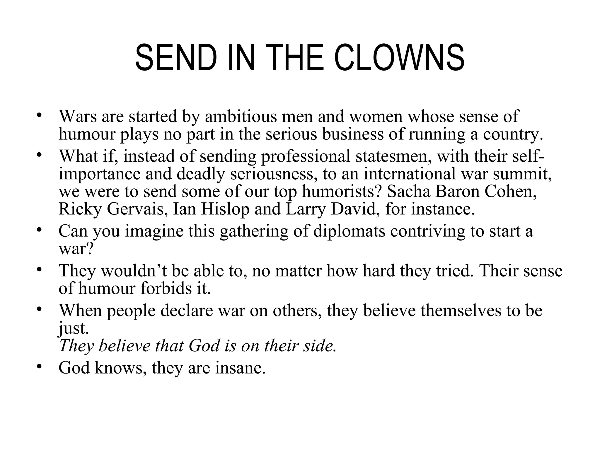 SEND IN THE CLOWNS Wars are started by ambitious men and women whose sense of humour plays no part in the serious business of running a country. What if, instead of sending professional statesmen, with their self-importance and deadly seriousness, to an international war summit, we were to send some of our top humorists? Sacha Baron Cohen, Ricky Gervais, Ian Hislop and Larry David, for instance. Can you imagine this gathering of diplomats contriving to start a war? They wouldn’t be able to, no matter how hard they tried. Their sense of humour forbids it. When people declare war on others, they believe themselves to be just. They believe that God is on their side. God knows, they are insane. 