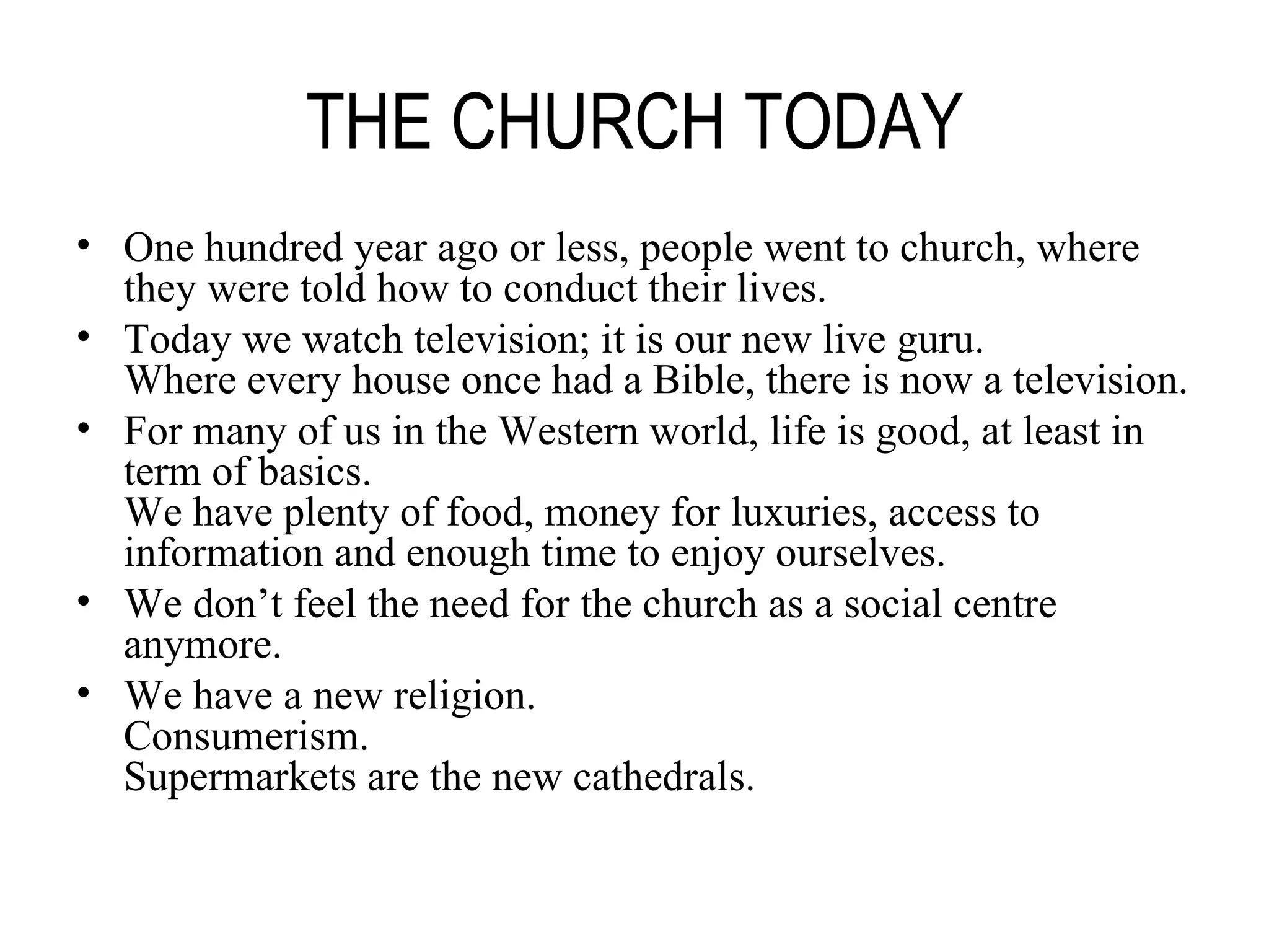 THE CHURCH TODAY One hundred year ago or less, people went to church, where they were told how to conduct their lives. Today we watch television; it is our new live guru. Where every house once had a Bible, there is now a television. For many of us in the Western world, life is good, at least in term of basics. We have plenty of food, money for luxuries, access to information and enough time to enjoy ourselves. We don’t feel the need for the church as a social centre anymore. We have a new religion. Consumerism. Supermarkets are the new cathedrals. 