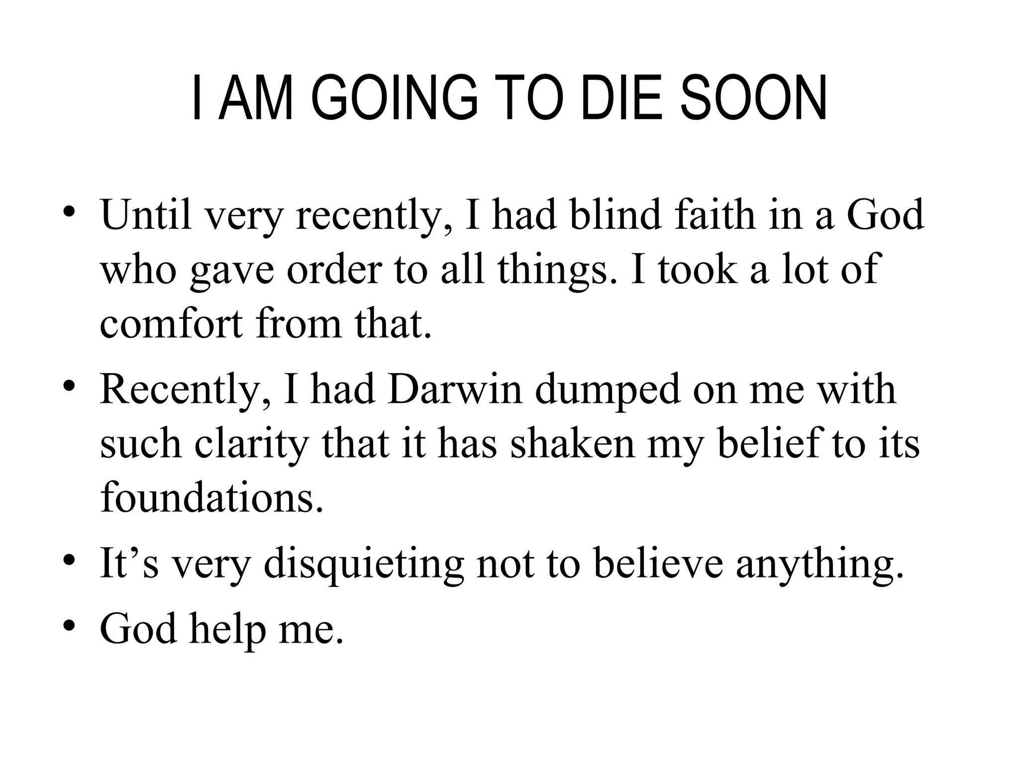 I AM GOING TO DIE SOON Until very recently, I had blind faith in a God who gave order to all things. I took a lot of comfort from that. Recently, I had Darwin dumped on me with such clarity that it has shaken my belief to its foundations. It’s very disquieting not to believe anything. God help me. 