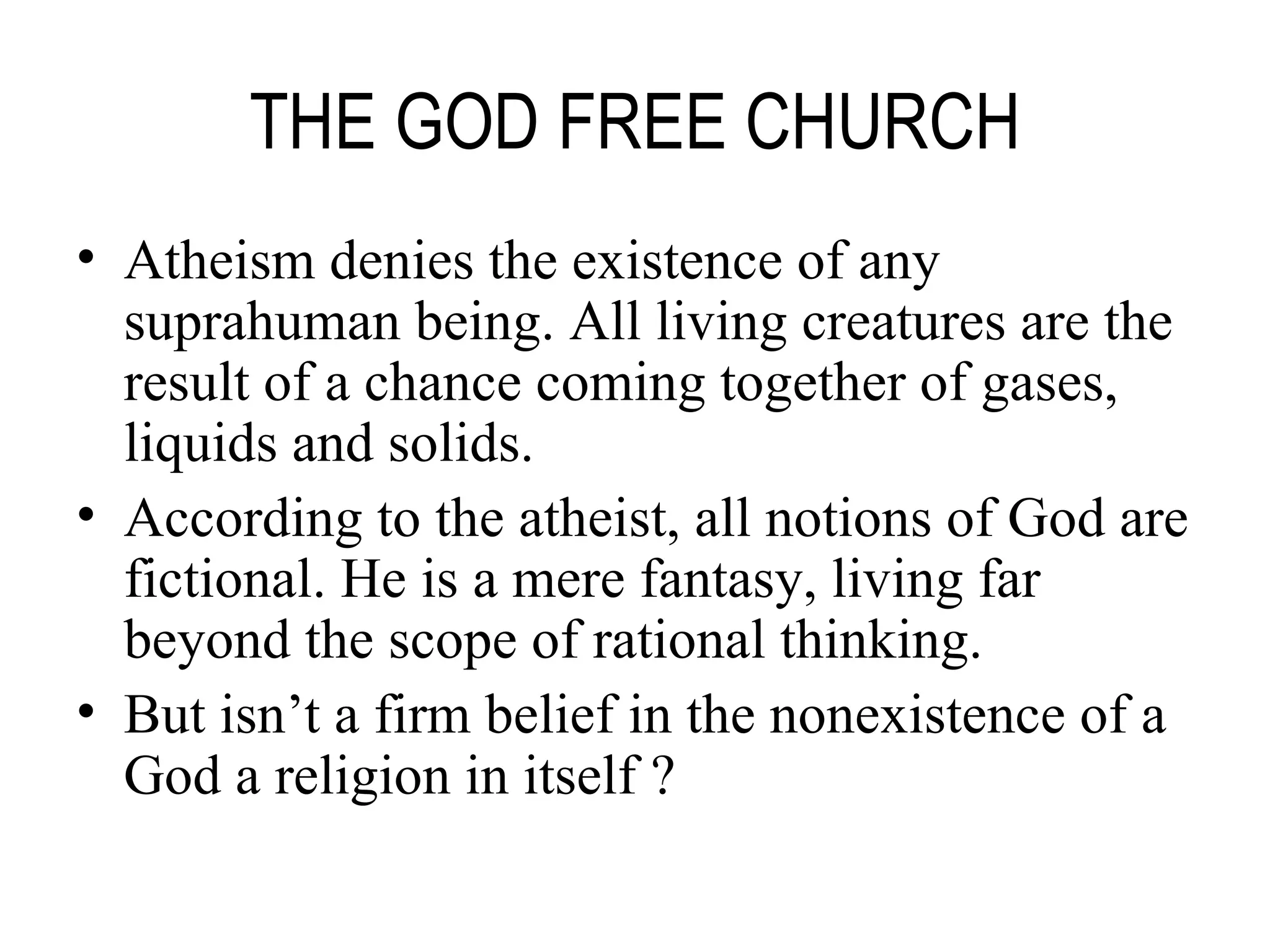 THE GOD FREE CHURCH Atheism denies the existence of any suprahuman being. All living creatures are the result of a chance coming together of gases, liquids and solids. According to the atheist, all notions of God are fictional. He is a mere fantasy, living far beyond the scope of rational thinking. But isn’t a firm belief in the nonexistence of a God a religion in itself ? 