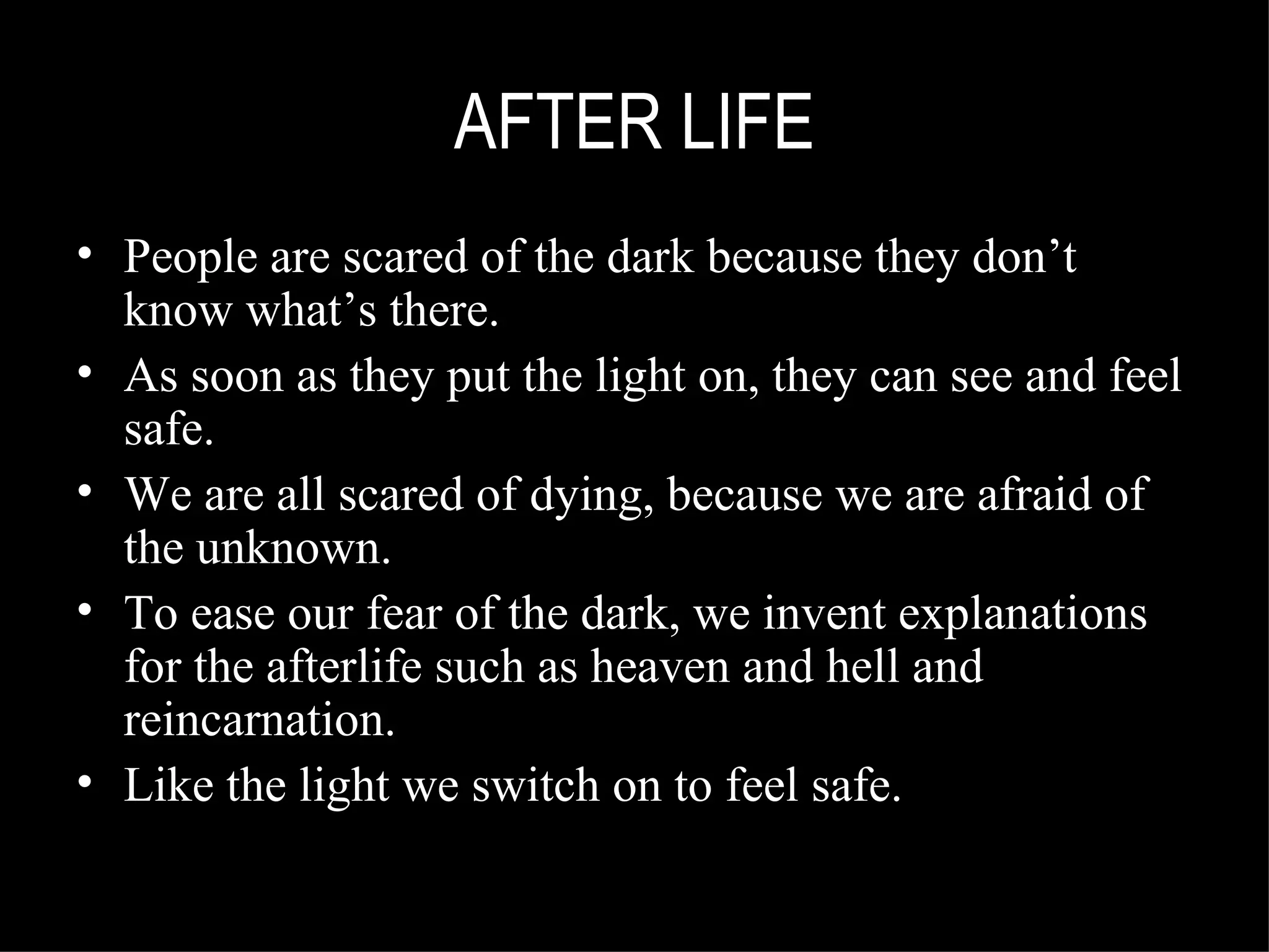 AFTER LIFE People are scared of the dark because they don’t know what’s there. As soon as they put the light on, they can see and feel safe. We are all scared of dying, because we are afraid of the unknown. To ease our fear of the dark, we invent explanations for the afterlife such as heaven and hell and reincarnation. Like the light we switch on to feel safe. 