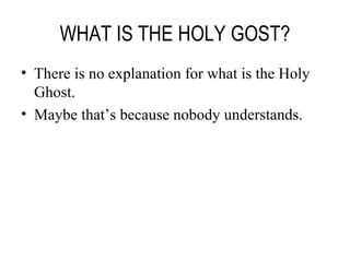 WHAT IS THE HOLY GOST? There is no explanation for what is the Holy Ghost. Maybe that’s because nobody understands. 
