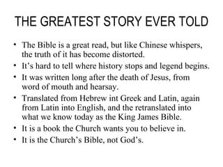 THE GREATEST STORY EVER TOLD The Bible is a great read, but like Chinese whispers, the truth of it has become distorted. It’s hard to tell where history stops and legend begins. It was written long after the death of Jesus, from word of mouth and hearsay. Translated from Hebrew int Greek and Latin, again from Latin into English, and the retranslated into what we know today as the King James Bible. It is a book the Church wants you to believe in. It is the Church’s Bible, not God’s. 
