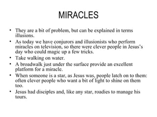 MIRACLES They are a bit of problem, but can be explained in terms illusions. As today we have conjurors and illusionists who perform miracles on television, so there were clever people in Jesus’s day who could magic up a few tricks. Take walking on water. A broadwalk just under the surface provide an excellent platform for a miracle. When someone is a star, as Jesus was, people latch on to them: often clever people who want a bit of light to shine on them too. Jesus had disciples and, like any star, roadies to manage his tours. 