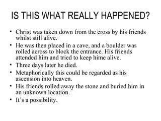 IS THIS WHAT REALLY HAPPENED? Christ was taken down from the cross by his friends whilst still alive. He was then placed in a cave, and a boulder was rolled across to block the entrance. His friends attended him and tried to keep hime alive. Three days later he died. Metaphorically this could be regarded as his ascension into heaven. His friends rolled away the stone and buried him in an unknown location. It’s a possibility. 