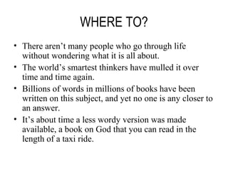 WHERE TO? There aren’t many people who go through life without wondering what it is all about. The world’s smartest thinkers have mulled it over time and time again. Billions of words in millions of books have been written on this subject, and yet no one is any closer to an answer. It’s about time a less wordy version was made available, a book on God that you can read in the length of a taxi ride. 