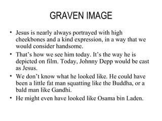 GRAVEN IMAGE Jesus is nearly always portrayed with high cheekbones and a kind expression, in a way that we would consider handsome. That’s how we see him today. It’s the way he is depicted on film. Today, Johnny Depp would be cast as Jesus. We don’t know what he looked like. He could have been a little fat man squatting like the Buddha, or a bald man like Gandhi. He might even have looked like Osama bin Laden. 