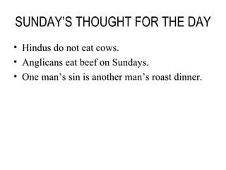 SUNDAY’S THOUGHT FOR THE DAY Hindus do not eat cows. Anglicans eat beef on Sundays. One man’s sin is another man’s roast dinner. 