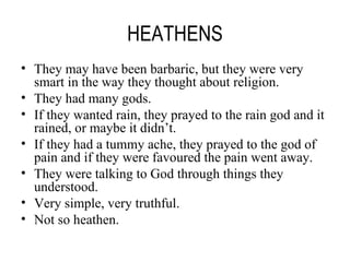 HEATHENS They may have been barbaric, but they were very smart in the way they thought about religion. They had many gods. If they wanted rain, they prayed to the rain god and it rained, or maybe it didn’t. If they had a tummy ache, they prayed to the god of pain and if they were favoured the pain went away. They were talking to God through things they understood. Very simple, very truthful. Not so heathen. 