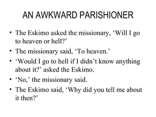 AN AWKWARD PARISHIONER The Eskimo asked the missionary, ‘Will I go to heaven or hell?’ The missionary said, ‘To heaven.’ ‘ Would I go to hell if I didn’t know anything about it?’ asked the Eskimo. ‘ No,’ the missionary said. The Eskimo said, ‘Why did you tell me about it then?’ 