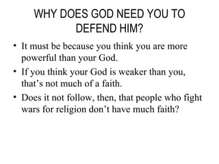 WHY DOES GOD NEED YOU TO DEFEND HIM? It must be because you think you are more powerful than your God. If you think your God is weaker than you, that’s not much of a faith. Does it not follow, then, that people who fight wars for religion don’t have much faith? 
