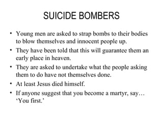 SUICIDE BOMBERS Young men are asked to strap bombs to their bodies to blow themselves and innocent people up. They have been told that this will guarantee them an early place in heaven. They are asked to undertake what the people asking them to do have not themselves done. At least Jesus died himself. If anyone suggest that you become a martyr, say… ‘You first.’ 