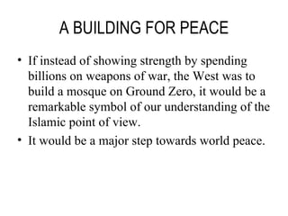 A BUILDING FOR PEACE If instead of showing strength by spending billions on weapons of war, the West was to build a mosque on Ground Zero, it would be a remarkable symbol of our understanding of the Islamic point of view. It would be a major step towards world peace. 