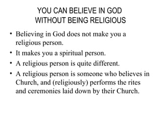 YOU CAN BELIEVE IN GOD  WITHOUT BEING RELIGIOUS Believing in God does not make you a religious person. It makes you a spiritual person. A religious person is quite different. A religious person is someone who believes in Church, and (religiously) performs the rites and ceremonies laid down by their Church. 