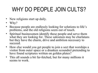 WHY DO PEOPLE JOIN CULTS? New religions start up daily. Why? Because people are endlessly looking for solutions to life’s problems, and the old religions seem out of touch. Spiritual businessmen identify these people and serve them what they are looking for. These salesmen may be charlatans but they have the charm, drive and ambition necessary to succeed. How else would you get people to join a sect that worships a visitor from outer space or a drunken scoundrel pretending to have found scriptures written on golden plates? This all sounds a bit far-fetched, but for many millions it seems to work. 