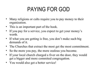 PAYING FOR GOD Many religions or cults require you to pay money to their organization. This is an important part of the hook. If you pay for a service, you expect to get your money’s worth. If what you are getting is free, you don’t make such big demands of it. The Churches that extract the most get the most commitment. So the more you pay, the more zealous you become. If your local church charged a fiver on the door, they would get a bigger and more commited congregation. You would also get a better service! 