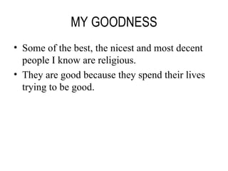 MY GOODNESS Some of the best, the nicest and most decent people I know are religious. They are good because they spend their lives trying to be good. 
