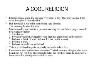 A COOL RELIGION Islamic people go to the mosque five times a day. This may seem a little over the top to a non-Muslim. But the ritual is rooted in something very simple: The draining heat of the sun. Mohammed knew that for a peasant working the hot fields, prayer would be a welcome relief: 1. As a break. 2. To wash yourself, especially your feet, for cleanliness and coolness. 3. To have a drink of water (alcohol is not on the menu). 4. To have a chat. 5. To have an audience with God. This is a civilized way for anybody to conduct their live. I have seen men and women in remote Turkish country villages who were beautiful, not for their physical attributes but for their serenity and glow of innocence that usually only children have. 