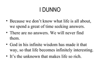 I DUNNO Because we don’t know what life is all about, we spend a great of time seeking answers. There are no answers. We will never find them. God in his infinite wisdom has made it that way, so that life becomes infinitely interesting. It’s the unknown that makes life so rich. 
