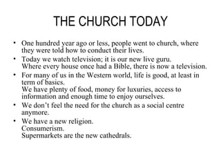 THE CHURCH TODAY One hundred year ago or less, people went to church, where they were told how to conduct their lives. Today we watch television; it is our new live guru. Where every house once had a Bible, there is now a television. For many of us in the Western world, life is good, at least in term of basics. We have plenty of food, money for luxuries, access to information and enough time to enjoy ourselves. We don’t feel the need for the church as a social centre anymore. We have a new religion. Consumerism. Supermarkets are the new cathedrals. 