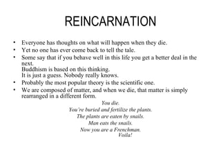 REINCARNATION Everyone has thoughts on what will happen when they die. Yet no one has ever come back to tell the tale. Some say that if you behave well in this life you get a better deal in the next. Buddhism is based on this thinking. It is just a guess. Nobody really knows. Probably the most popular theory is the scientific one. We are composed of matter, and when we die, that matter is simply rearranged in a different form. You die. You’re buried and fertilize the plants. The plants are eaten by snails. Man eats the snails. Now you are a Frenchman.   Voila! 