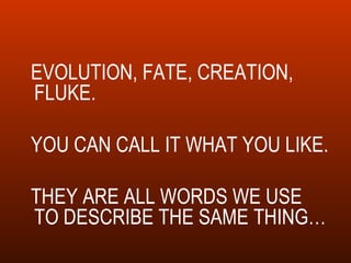 EVOLUTION, FATE, CREATION, FLUKE.  YOU CAN CALL IT WHAT YOU LIKE. THEY ARE ALL WORDS WE USE TO DESCRIBE THE SAME THING… 