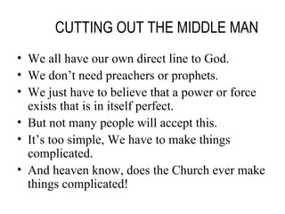 CUTTING OUT THE MIDDLE MAN We all have our own direct line to God. We don’t need preachers or prophets. We just have to believe that a power or force exists that is in itself perfect. But not many people will accept this. It’s too simple, We have to make things complicated. And heaven know, does the Church ever make things complicated! 