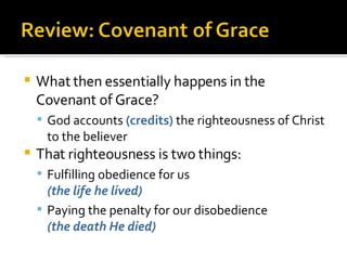 What then essentially happens in the Covenant of Grace? God accounts  (credits)  the righteousness of Christ to the believer That righteousness is two things: Fulfilling obedience for us (the life he lived) Paying the penalty for our disobedience  (the death He died) 
