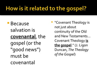 Because salvation is  covenantal , the gospel (or the “good news”) must be covenantal “ Covenant Theology is not just about continuity of the Old and New Testaments… Covenant Theology  is   the   gospel .” (J. Ligon Duncan,  The Theology of the Gospel ) 