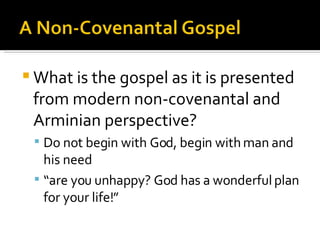 What is the gospel as it is presented from modern non-covenantal and Arminian perspective? Do not begin with God, begin with man and his need “ are you unhappy? God has a wonderful plan for your life!” 