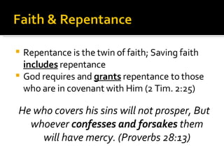 Repentance is the twin of faith; Saving faith  includes  repentance God requires and  grants  repentance to those who are in covenant with Him (2 Tim. 2:25) He who covers his sins will not prosper, But whoever  confesses and forsakes  them will have mercy. (Proverbs 28:13) 