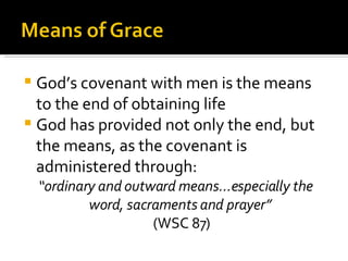 God’s covenant with men is the means to the end of obtaining life God has provided not only the end, but the means, as the covenant is administered through: “ ordinary and outward means...especially the word, sacraments and prayer”   (WSC 87) 