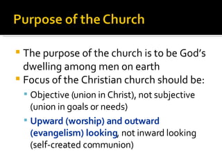 The purpose of the church is to be God’s dwelling among men on earth Focus of the Christian church should be: Objective (union in Christ), not subjective (union in goals or needs) Upward (worship) and outward (evangelism) looking , not inward looking (self-created communion) 