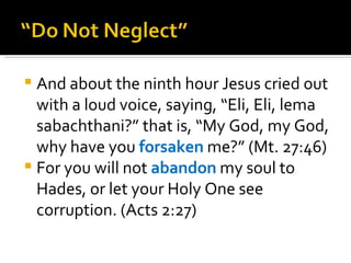 And about the ninth hour Jesus cried out with a loud voice, saying, “Eli, Eli, lema sabachthani?” that is, “My God, my God, why have you  forsaken  me?” (Mt. 27:46) For you will not  abandon  my soul to Hades, or let your Holy One see corruption. (Acts 2:27) 