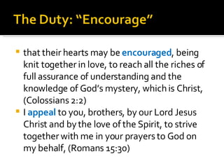 that their hearts may be  encouraged , being knit together in love, to reach all the riches of full assurance of understanding and the knowledge of God’s mystery, which is Christ, (Colossians 2:2) I  appeal  to you, brothers, by our Lord Jesus Christ and by the love of the Spirit, to strive together with me in your prayers to God on my behalf, (Romans 15:30) 
