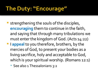 strengthening the souls of the disciples,  encouraging  them to continue in the faith, and saying that through many tribulations we must enter the kingdom of God. (Acts 14:22) I  appeal  to you therefore, brothers, by the mercies of God, to present your bodies as a living sacrifice, holy and acceptable to God, which is your spiritual worship. (Romans 12:1) See also 1 Thessalonians 3:2 